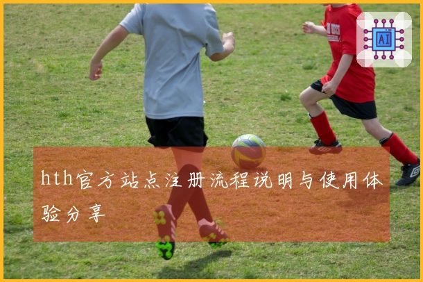 hth官方站点注册流程说明与使用体验分享