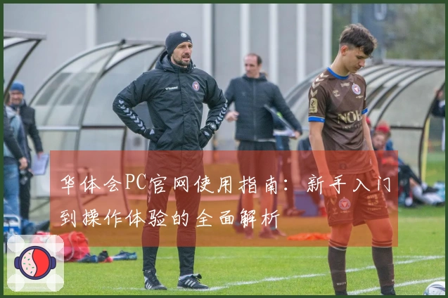 华体会PC官网使用指南：新手入门到操作体验的全面解析