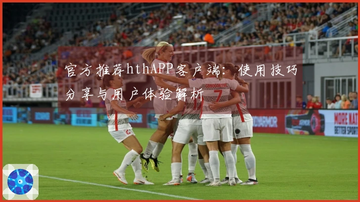 官方推荐hthAPP客户端:使用技巧分享与用户体验解析