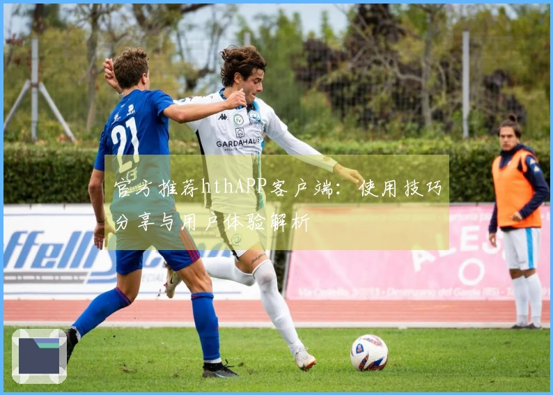 官方推荐hthAPP客户端：使用技巧分享与用户体验解析